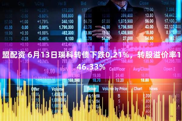 盟配资 6月13日瑞科转债下跌0.21%，转股溢价率146.33%