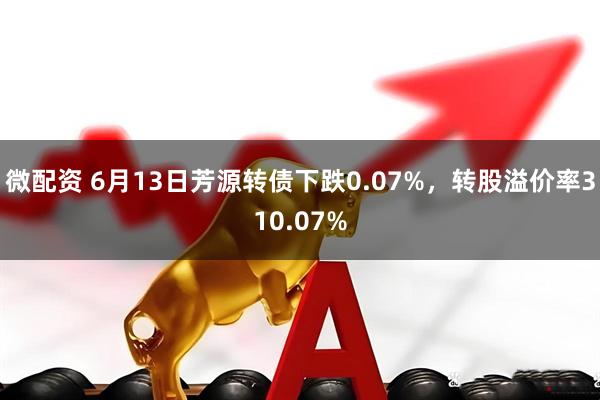微配资 6月13日芳源转债下跌0.07%，转股溢价率310.07%
