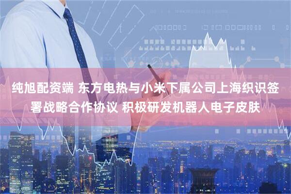 纯旭配资端 东方电热与小米下属公司上海织识签署战略合作协议 积极研发机器人电子皮肤