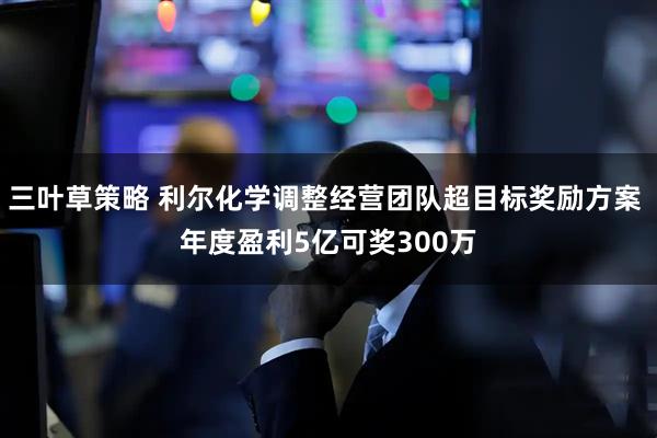 三叶草策略 利尔化学调整经营团队超目标奖励方案 年度盈利5亿可奖300万
