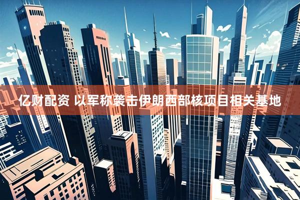 亿财配资 以军称袭击伊朗西部核项目相关基地