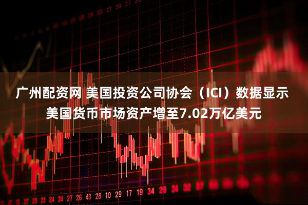 广州配资网 美国投资公司协会（ICI）数据显示 美国货币市场资产增至7.02万亿美元