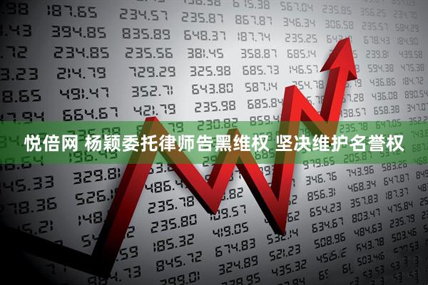悦倍网 杨颖委托律师告黑维权 坚决维护名誉权