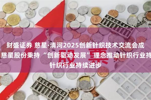 财盛证券 慈星·清河2025创新针织技术交流会成功举行 慈星股份秉持 “创新驱动发展” 理念推动针织行业持续进步