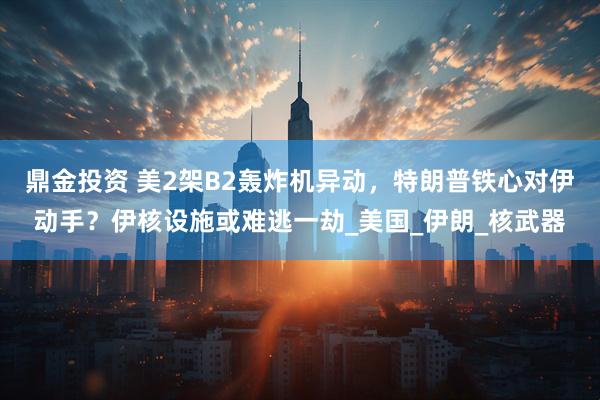 鼎金投资 美2架B2轰炸机异动，特朗普铁心对伊动手？伊核设施或难逃一劫_美国_伊朗_核武器