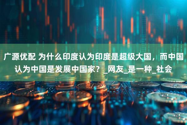 广源优配 为什么印度认为印度是超级大国，而中国认为中国是发展中国家？_网友_是一种_社会