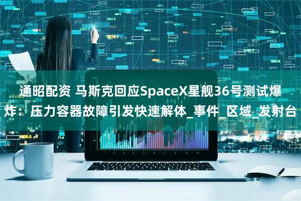 通昭配资 马斯克回应SpaceX星舰36号测试爆炸：压力容器故障引发快速解体_事件_区域_发射台