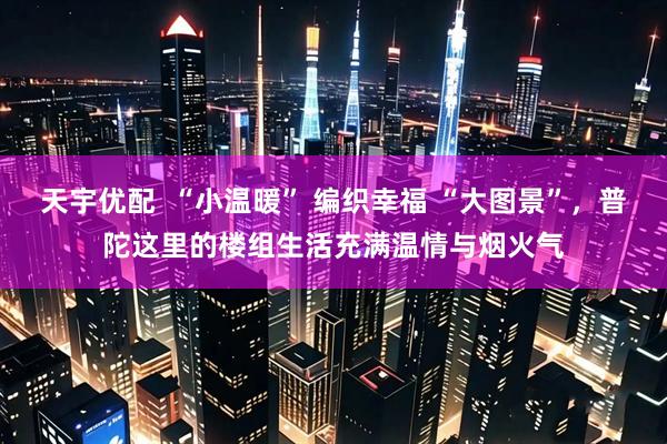 天宇优配  “小温暖” 编织幸福 “大图景”，普陀这里的楼组生活充满温情与烟火气