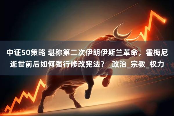 中证50策略 堪称第二次伊朗伊斯兰革命，霍梅尼逝世前后如何强行修改宪法？_政治_宗教_权力