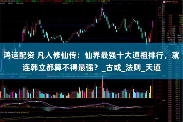 鸿运配资 凡人修仙传：仙界最强十大道祖排行，就连韩立都算不得最强？_古或_法则_天道