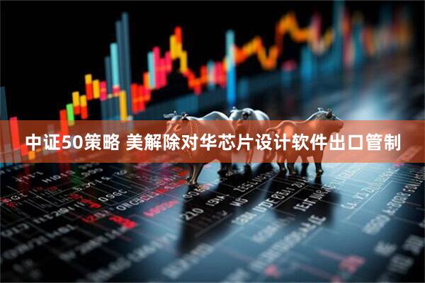 中证50策略 美解除对华芯片设计软件出口管制