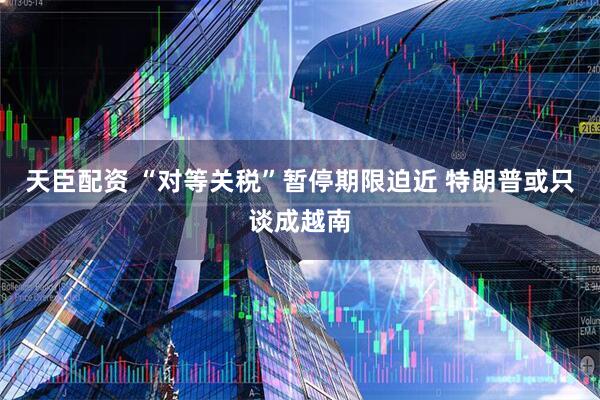 天臣配资 “对等关税”暂停期限迫近 特朗普或只谈成越南