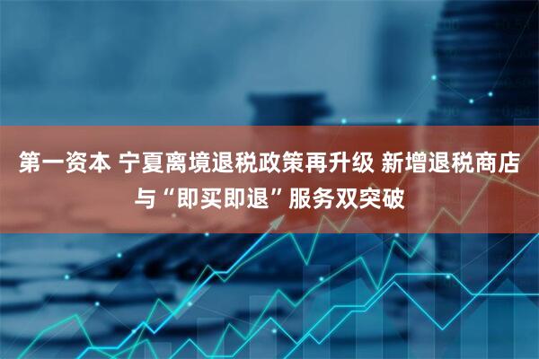 第一资本 宁夏离境退税政策再升级 新增退税商店与“即买即退”服务双突破