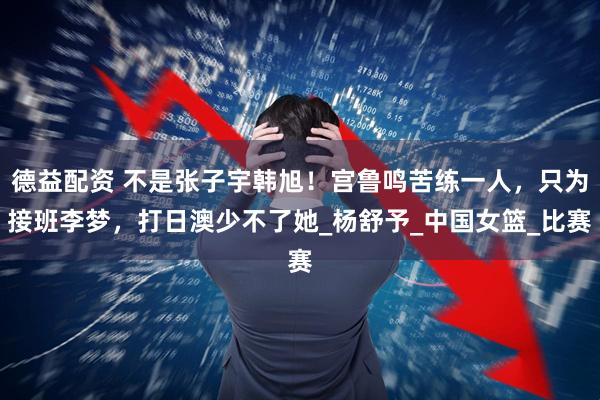德益配资 不是张子宇韩旭！宫鲁鸣苦练一人，只为接班李梦，打日澳少不了她_杨舒予_中国女篮_比赛