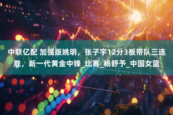中联亿配 加强版姚明，张子宇12分3板带队三连胜，新一代黄金中锋_比赛_杨舒予_中国女篮