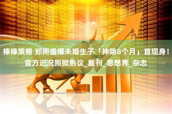 棒棒策略 郑雨盛爆未婚生子「神隐8个月」首现身！　官方近况照掀热议_复刊_思想界_杂志