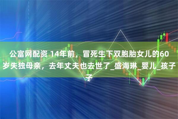 公富网配资 14年前，冒死生下双胞胎女儿的60岁失独母亲，去年丈夫也去世了_盛海琳_婴儿_孩子