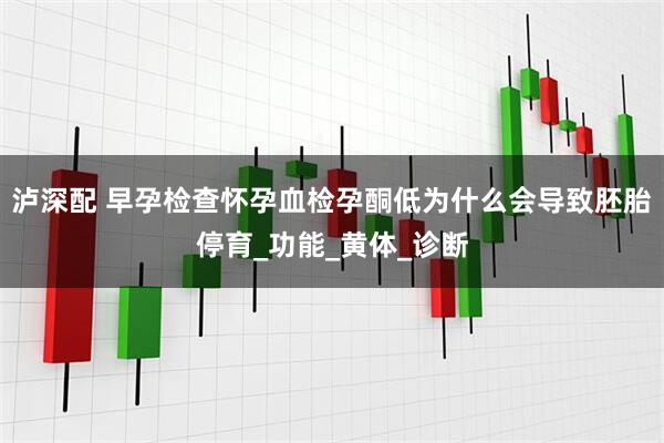 泸深配 早孕检查怀孕血检孕酮低为什么会导致胚胎停育_功能_黄体_诊断