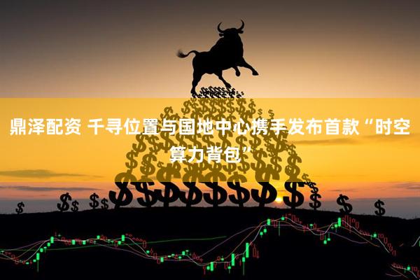 鼎泽配资 千寻位置与国地中心携手发布首款“时空算力背包”