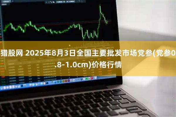 猎股网 2025年8月3日全国主要批发市场党参(党参0.8-1.0cm)价格行情