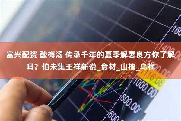 富兴配资 酸梅汤 传承千年的夏季解暑良方你了解吗？伯未集王祥新说_食材_山楂_乌梅