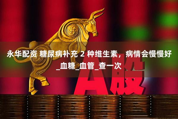 永华配资 糖尿病补充 2 种维生素，病情会慢慢好_血糖_血管_查一次