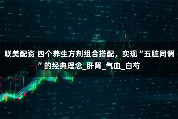 联美配资 四个养生方剂组合搭配，实现“五脏同调”的经典理念_肝肾_气血_白芍