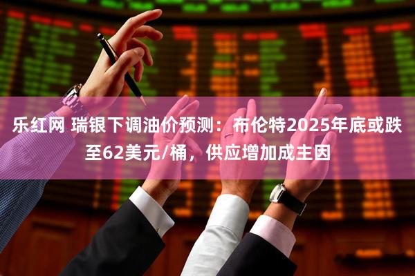 乐红网 瑞银下调油价预测：布伦特2025年底或跌至62美元/桶，供应增加成主因