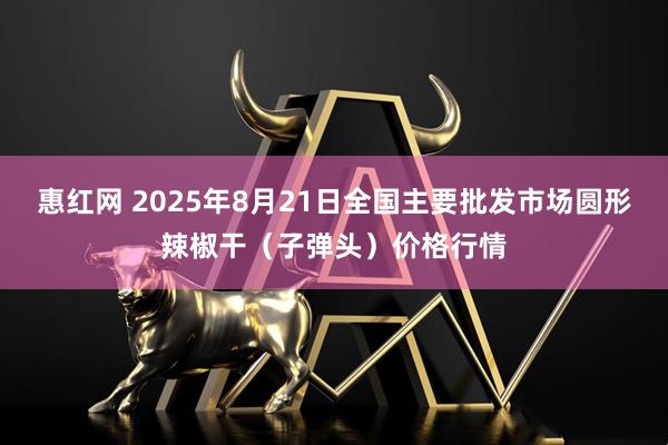 惠红网 2025年8月21日全国主要批发市场圆形辣椒干（子弹头）价格行情