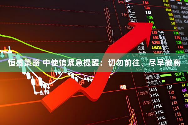 恒盛策略 中使馆紧急提醒：切勿前往、尽早撤离