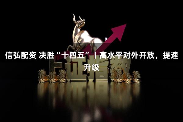 信弘配资 决胜“十四五”丨高水平对外开放,提速升级