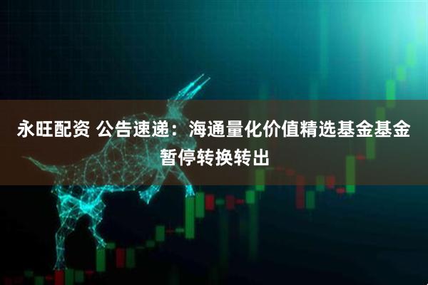 永旺配资 公告速递：海通量化价值精选基金基金暂停转换转出