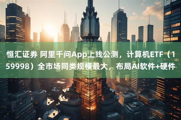 恒汇证券 阿里千问App上线公测,计算机ETF(159998)全市场同类规模最大,布局AI软件+硬件