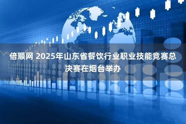 倍顺网 2025年山东省餐饮行业职业技能竞赛总决赛在烟台举办