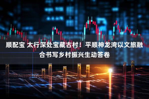 顺配宝 太行深处宝藏古村!平顺神龙湾以文旅融合书写乡村振兴生动答卷